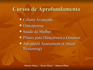 Cursos de Aprofundamento Coluna Avançada Osteoporose Saúde da Mulher Pilates para Dançarinos e Ginastas  Advanced Assessment (Critical Reasoning) Polestar Pilates  -  Physio Pilates  -  Balanced Body 
