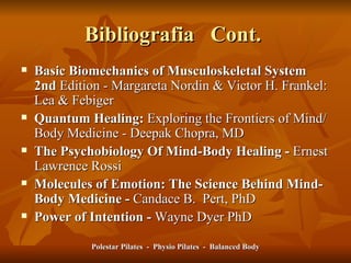 Bibliografia  Cont.  Basic Biomechanics of Musculoskeletal System 2nd  Edition - Margareta Nordin & Victor H. Frankel: Lea & Febiger   Quantum Healing:  Exploring the Frontiers of Mind/Body Medicine - Deepak Chopra, MD The Psychobiology Of Mind-Body Healing -  Ernest Lawrence Rossi Molecules of Emotion: The Science Behind Mind-Body Medicine -  Candace B.  Pert, PhD Power of Intention -  Wayne Dyer PhD Polestar Pilates  -  Physio Pilates  -  Balanced Body 