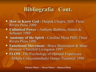 Bibliografia  Cont. How to Know God -  Deepak Chopra, MD: Three Rivers Press 2000 Unlimited Power -  Anthony Robbins, Simon & Schuster 1989 Anatomy of the Spirit -  Caroline Myss PhD, Three Rivers Press 1996 Functional Movement -  Bruce Brownstein & Shaw Bronner: Churchill Livingston 1997 FLOW,  The Psychology of Optimal Experience  - Mihaly Csikszentmihalyi Harper Perennial 1990 Polestar Pilates  -  Physio Pilates  -  Balanced Body 