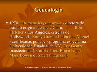 Genealogia 1970 –  Romana Kryzanowska  - diretora do estúdio original de Joe e Clara,    Ron Fletcher  -  Los Angeles, estrelas de Hollywood  ,  Kathy Grant  e  Lolita San Miguel  -  certificadas por Joe - programa especial na Universidade Estadual de NY,   Eve Gentry  (mastectomia) , Carola Trier, Bruce King, Mary Bowen  e  Robert Fitzgerald .   Polestar Pilates  -  Physio Pilates  -  Balanced Body 