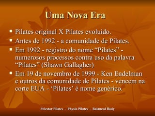 Uma Nova Era  Pilates original X Pilates evoluído. Antes de 1992 - a comunidade de Pilates. Em 1992 - registro do nome  “ Pilates ”  - numerosos processos contra uso da palavra  “ Pilates ”  (Shawn Gallagher) Em 19 de novembro de 1999 - Ken Endelman e outros da comunidade de Pilates - vencem na corte EUA -  ‘ Pilates ’  é nome genérico .  Polestar Pilates  -  Physio Pilates  -  Balanced Body 