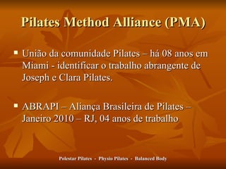 Pilates Method Alliance (PMA) União da comunidade Pilates – há 08 anos em Miami - identificar o trabalho abrangente de Joseph e Clara Pilates .  ABRAPI – Aliança Brasileira de Pilates – Janeiro 2010 – RJ, 04 anos de trabalho  Polestar Pilates  -  Physio Pilates  -  Balanced Body 