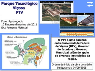 Parque Tecnológico
     Viçosa
       PTV

Foco: Agronegócio
10 Empreendimentos até 2011
Ex.: Fomento Florestal



                                   O PTV é uma parceria
                                entre Universidade Federal
                                 de Viçosa (UFV), Governo
                                  do Estado e o Governo
                                 Municipal, além do apoio
                                de diversas instituições da
                                          região.

                              Ordem de início da obra do prédio
                                  institucional: 24/09/2008 16
 