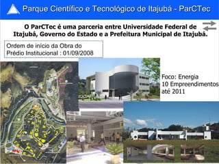 Parque Científico e Tecnológico de Itajubá - ParCTec

      O ParCTec é uma parceria entre Universidade Federal de
  Itajubá, Governo do Estado e a Prefeitura Municipal de Itajubá.
Ordem de início da Obra do
Prédio Institucional : 01/09/2008


                                                  Foco: Energia
                                                  10 Empreendimentos
                                                  até 2011




                                                               17
 