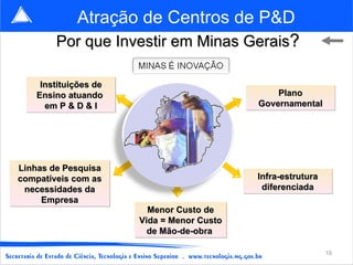 Atração de Centros de P&D
        Por que Investir em Minas Gerais?

     Instituições de
    Ensino atuando                              Plano
      em P & D & I                          Governamental




Linhas de Pesquisa
compatíveis com as                          Infra-estrutura
 necessidades da                             diferenciada
     Empresa
                         Menor Custo de
                       Vida = Menor Custo
                         de Mão-de-obra

                                                              19
 