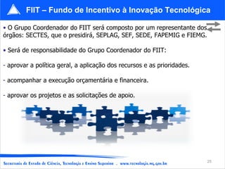 FIIT – Fundo de Incentivo à Inovação Tecnológica

• O Grupo Coordenador do FIIT será composto por um representante dos
órgãos: SECTES, que o presidirá, SEPLAG, SEF, SEDE, FAPEMIG e FIEMG.

• Será de responsabilidade do Grupo Coordenador do FIIT:

- aprovar a política geral, a aplicação dos recursos e as prioridades.

- acompanhar a execução orçamentária e financeira.

- aprovar os projetos e as solicitações de apoio.




                                                                         25
 