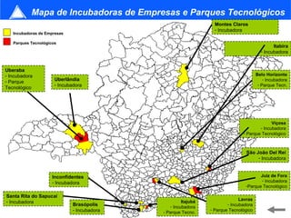 Mapa de Incubadoras de Empresas e Parques Tecnológicos
                                                                  Montes Claros
                                                                  - Incubadora
   Incubadoras de Empresas

   Parques Tecnológicos
                                                                                               Itabira
                                                                                         - Incubadora


Uberaba
- Incubadora                                                                           Belo Horizonte
- Parque              Uberlândia                                                           - Incubadora
                      - Incubadora                                                      - Parque Tecn.
Tecnológico




                                                                                             Viçosa
                                                                                       - Incubadora
                                                                               - Parque Tecnológico



                                                                                 São João Del Rei
                                                                                      - Incubadora


                     Inconfidentes                                                     Juiz de Fora
                     - Incubadora                                                      - Incubadora
                                                                                -Parque Tecnológico

Santa Rita do Sapucaí
                                                                              Lavras
- Incubadora                                          Itajubá
                              Brasópolis        - Incubadora
                                                                        - Incubadora
                              - Incubadora                      - Parque Tecnológico         29
                                             - Parque Tecno.
 