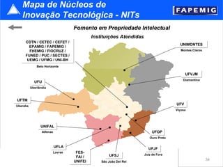Mapa de Núcleos de
   Inovação Tecnológica - NITs
                                    Fomento em Propriedade Intelectual
                                              Instituições Atendidas
     CDTN / CETEC / CEFET /
                                                                                         UNIMONTES
       EPAMIG / FAPEMIG /
       FHEMIG / FIOCRUZ /                                                                 Montes Claros
     FUNED / PUC / SECTES /
      UEMG / UFMG / UNI-BH
              Belo Horizonte

                                                                                             UFVJM
                                                                                           Diamantina
            UFU
          Uberlândia



UFTM
Uberaba
                                                                                       UFV
                                                                                       Viçosa




                UNIFAL
                 Alfenas                                                    UFOP
                                                                          Ouro Preto

                           UFLA
                                                                         UFJF
                           Lavras    FES-
                                                      UFSJ             Juiz de Fora
                                     FAI /
                                    UNIFEI                                                                34
                                    Itajubá       São João Del Rei
 