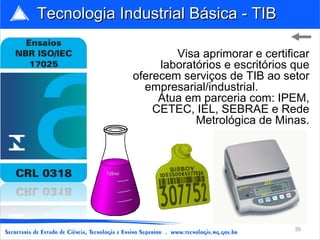 Tecnologia Industrial Básica - TIB

                     Visa aprimorar e certificar
                  laboratórios e escritórios que
             oferecem serviços de TIB ao setor
               empresarial/industrial.
                  Atua em parceria com: IPEM,
                 CETEC, IEL, SEBRAE e Rede
                         Metrológica de Minas.




                                             35
 