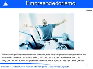 Empreendedorismo




Desenvolver perfil empreendedor nos cidadãos, com foco nos potenciais empresários e em
jovens do Ensino Fundamental e Médio, via Curso de Empreendedorismo e Plano de
Negócios, Projeto Jovens Empreendedores e Núcleo de Apoio ao Empreendedor (NAEs).

                                                                                     43
 