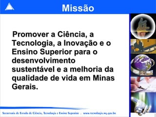 Missão

Promover a Ciência, a
Tecnologia, a Inovação e o
Ensino Superior para o
desenvolvimento
sustentável e a melhoria da
qualidade de vida em Minas
Gerais.

                              7
 