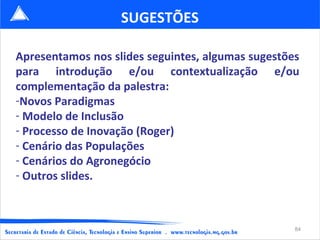 SUGESTÕES

Apresentamos nos slides seguintes, algumas sugestões
para introdução e/ou contextualização e/ou
complementação da palestra:
-Novos Paradigmas
- Modelo de Inclusão
- Processo de Inovação (Roger)
- Cenário das Populações
- Cenários do Agronegócio
- Outros slides.



                                                   84
 