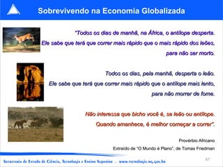 Sobrevivendo na Economia Globalizada

             “Todos os dias de manhã, na África, o antílope desperta.
Ele sabe que terá que correr mais rápido que o mais rápido dos leões,
                                                     para não ser morto.


                         Todos os dias, pela manhã, desperta o leão.
  Ele sabe que terá que correr mais rápido que o antílope mais lento,
                                              para não morrer de fome.


                 Não interessa que bicho você é, se leão ou antílope.
                     Quando amanhece, é melhor começar a correr”.

                                                           Provérbio Africano
                            Extraído de “O Mundo é Plano”, de Tomas Friedman

                                                                        87
 