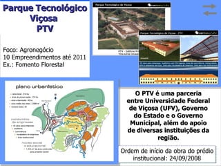 O PTV é uma parceria entre Universidade Federal de Viçosa (UFV), Governo do Estado e o Governo Municipal, além do apoio de diversas instituições da região. Ordem de início da obra do prédio institucional: 24/09/2008 Foco: Agronegócio 10 Empreendimentos até 2011 Ex.: Fomento Florestal Parque Tecnológico Viçosa  PTV 