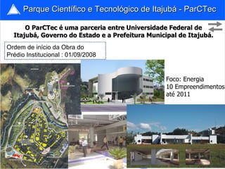 Parque Científico e Tecnológico de Itajubá - ParCTec O ParCTec é uma parceria entre Universidade Federal de Itajubá, Governo do Estado e a Prefeitura Municipal de Itajubá. Ordem de início da Obra do Prédio Institucional : 01/09/2008 Foco: Energia 10 Empreendimentos até 2011 