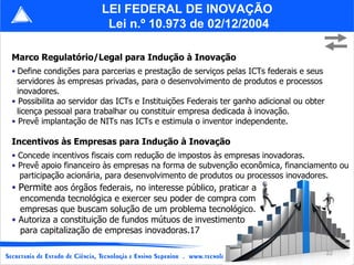 Marco Regulatório/Legal para Indução à Inovação Define condições para parcerias e prestação de serviços pelas ICTs federais e seus servidores às empresas privadas, para o desenvolvimento de produtos e processos  inovadores. Possibilita ao servidor das ICTs e Instituições Federais ter ganho adicional ou obter  licença pessoal para trabalhar ou constituir empresa dedicada à inovação. Prevê implantação de NITs nas ICTs e estimula o inventor independente. Incentivos às Empresas para Indução à Inovação Concede incentivos fiscais com redução de impostos às empresas inovadoras. Prevê apoio financeiro às empresas na forma de subvenção econômica, financiamento ou participação acionária, para desenvolvimento de produtos ou processos inovadores. LEI FEDERAL DE INOVAÇÃO  Lei n.º 10.973 de 02/12/2004 Permite  aos órgãos federais, no interesse público, praticar a encomenda tecnológica e exercer seu poder de compra com  empresas que buscam solução de um problema tecnológico. Autoriza a constituição de fundos mútuos de investimento para capitalização de empresas inovadoras.17 