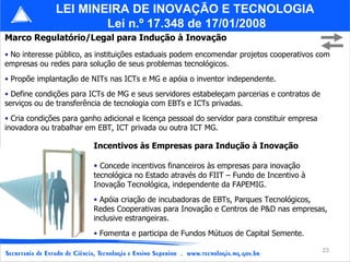 Marco Regulatório/Legal para Indução à Inovação No interesse público, as instituições estaduais podem encomendar projetos cooperativos com empresas ou redes para solução de seus problemas tecnológicos. Propõe implantação de NITs nas ICTs e MG e apóia o inventor independente. Define condições para ICTs de MG e seus servidores estabeleçam parcerias e contratos de serviços ou de transferência de tecnologia com EBTs e ICTs privadas. Cria condições para ganho adicional e licença pessoal do servidor para constituir empresa inovadora ou trabalhar em EBT, ICT privada ou outra ICT MG. LEI MINEIRA DE INOVAÇÃO E TECNOLOGIA  Lei n.º 17.348 de 17/01/2008 Incentivos às Empresas para Indução à Inovação Concede incentivos financeiros às empresas para inovação tecnológica no Estado através do FIIT – Fundo de Incentivo à Inovação Tecnológica, independente da FAPEMIG. Apóia criação de incubadoras de EBTs, Parques Tecnológicos, Redes Cooperativas para Inovação e Centros de P&D nas empresas, inclusive estrangeiras. Fomenta e participa de Fundos Mútuos de Capital Semente.   