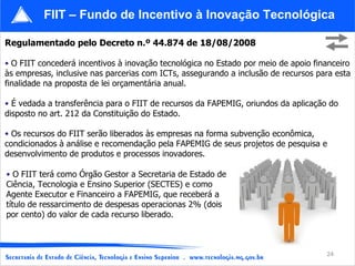 Regulamentado pelo Decreto n.º 44.874 de 18/08/2008 O FIIT concederá incentivos à inovação tecnológica no Estado por meio de apoio financeiro às empresas, inclusive nas parcerias com ICTs, assegurando a inclusão de recursos para esta finalidade na proposta de lei orçamentária anual. É vedada a transferência para o FIIT de recursos da FAPEMIG, oriundos da aplicação do disposto no art. 212 da Constituição do Estado. Os recursos do FIIT serão liberados às empresas na forma subvenção econômica, condicionados à análise e recomendação pela FAPEMIG de seus projetos de pesquisa e desenvolvimento de produtos e processos inovadores. FIIT – Fundo de Incentivo à Inovação Tecnológica O FIIT terá como Órgão Gestor a Secretaria de Estado de Ciência, Tecnologia e Ensino Superior (SECTES) e como Agente Executor e Financeiro a FAPEMIG, que receberá a título de ressarcimento de despesas operacionas 2% (dois por cento) do valor de cada recurso liberado. 