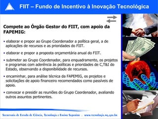 Compete ao Órgão Gestor do FIIT, com apoio da FAPEMIG: elaborar e propor ao Grupo Coordenador a política geral, a de aplicações de recursos e as prioridades do FIIT. elaborar e propor a proposta orçamentária anual do FIIT. submeter ao Grupo Coordenador, para enquadramento, os projetos  e programas com aderência às políticas e prioridades de C,T&I do  Estado, observando a disponibilidade de recursos. encaminhar, para análise técnica da FAPEMIG, os projetos e  solicitações de apoio financeiro recomendados como passíveis de  apoio. convocar e presidir as reuniões do Grupo Coordenador, avaliando  outros assuntos pertinentes.  FIIT – Fundo de Incentivo à Inovação Tecnológica 