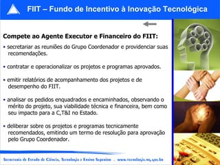 Compete ao Agente Executor e Financeiro do FIIT: secretariar as reuniões do Grupo Coordenador e providenciar suas recomendações. contratar e operacionalizar os projetos e programas aprovados. emitir relatórios de acompanhamento dos projetos e de  desempenho do FIIT. analisar os pedidos enquadrados e encaminhados, observando o  mérito do projeto, sua viabilidade técnica e financeira, bem como  seu impacto para a C,T&I no Estado. deliberar sobre os projetos e programas tecnicamente  recomendados, emitindo um termo de resolução para aprovação  pelo Grupo Coordenador. FIIT – Fundo de Incentivo à Inovação Tecnológica 
