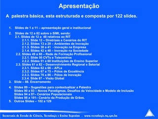 Apresentação A  palestra básica, esta estruturada e composta por 122 slides. Slides de 1 a 11 – apresentação geral e institucional 2.  Slides de 12 a 82 sobre o SIMI, sendo: 2.1. Slides de 12 a  48 relativos ao RIT 2.1.1. Slide 12 – Diretrizes e Cenários do RIT 2.1.2. Slides 13 a 29 – Ambientes de Inovação  2.1.3. Slides 30 a 41  - Inovação na Empresa 2.1.4. Slides 42 a 48 – Inovação na Sociedade 2.2. Slides 49 a 60 – Rede de Formação Profissional  2.2.1. Slide 50 CVTs e Telecentros 2.2.2. Slides 51 a 60 Instituições de Ensino Superior 2.3. Slides 61 a 82 – Desenvolvimento Regional e Setorial 2.3.1. Slides 62 a 66 – APLs 2.3.2. Slides 67 a 75 – Pólos de Excelência 2.3.3. Slides 76 a 86 – Pólos de Inovação   2.3.4. Slide 87 – Visão Global 3.  Slide – 88. Encerramento 4.  Slides 89 – Sugestões para contextualizar a Palestra  Slides 90 a 93 – Novos Paradigmas, Desafios da Velocidade e Modelo de Inclusão  Slides 94 a 97– Cenários Populacionais Slides 98 a 101– Cenário da Produção de Grãos. 5.  Outros Slides – 102 a 129 