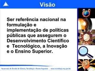 Visão Ser referência nacional na formulação e implementação de políticas públicas que assegurem o Desenvolvimento Científico e  Tecnológico, a Inovação e o Ensino Superior.   
