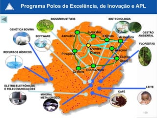 Programa Polos de Excelência, de Inovação e APL

                                BIOCOMBUSTÍVEIS                      BIOTECNOLOGIA



   GENÉTICA BOVINA
                                                       Janaúba                             GESTÃO
                     SOFTWARE         Januária                    Salinas     Almenara   AMBIENTAL


                                                                                         FLORESTAS

                                                         Montes             Araçuaí
RECURSOS HÍDRICOS                                        Claros
                                      Pirapora
                                                                              Teófilo
                                                                              Otoni

                                                       Diamantina
                                             Corinto



ELETRO-ELETRÔNICOS                                                                           LEITE
E TELECOMUNICAÇÕES
                                                                             CAFÉ
                       MINERAL
                       METALÚRGICO




                                                                                           169
 