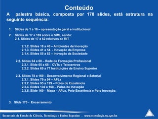 Conteúdo
A palestra básica, composta por 170 slides, está estrutura na
seguinte sequência:

 1.   Slides de 1 a 16 – apresentação geral e institucional
 2.   Slides de 17 a 169 sobre o SIMI, sendo:
      2.1. Slides de 17 a 62 relativos ao RIT

          2.1.2. Slides 18 a 40 – Ambientes de Inovação
          2.1.3. Slides 41 a 54 - Inovação da Empresa
          2.1.4. Slides 55 a 63 – Inovação da Sociedade

      2.2. Slides 64 a 68 – Rede de Formação Profissional
           2.2.1. Slide 65 a 68 - CVTs e Telecentros
           2.2.2. Slides 69 a 77 Instituições de Ensino Superior

      2.3. Slides 78 a 169 – Desenvolvimento Regional e Setorial
           2.3.1. Slides 79 a 94 – APLs
           2.3.2. Slides 95 a 129 – Polos de Excelência
           2.3.4. Slides 130 a 168 – Polos de Inovação
           2.3.5. Slide 169 - Mapa - APLs, Polo Excelência e Polo Inovação.


 3. Slide 170 - Encerramento


                                                                              2
 