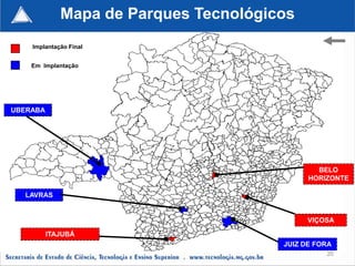Mapa de Parques Tecnológicos
    Implantação Final


    Em Implantação




UBERABA




                                               BELO
                                             HORIZONTE

  LAVRAS


                                             VIÇOSA

          ITAJUBÁ
                                       JUIZ DE FORA
                                                 20
 