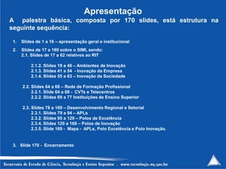 Apresentação
A palestra básica, composta por 170 slides, está estrutura na
seguinte sequência:

 1.   Slides de 1 a 16 – apresentação geral e institucional
 2.   Slides de 17 a 169 sobre o SIMI, sendo:
      2.1. Slides de 17 a 62 relativos ao RIT

          2.1.2. Slides 19 a 40 – Ambientes de Inovação
          2.1.3. Slides 41 a 54 - Inovação da Empresa
          2.1.4. Slides 55 a 63 – Inovação da Sociedade

      2.2. Slides 64 a 68 – Rede de Formação Profissional
           2.2.1. Slide 64 a 68 - CVTs e Telecentros
           2.2.2. Slides 69 a 77 Instituições de Ensino Superior

      2.3. Slides 78 a 169 – Desenvolvimento Regional e Setorial
           2.3.1. Slides 79 a 94 – APLs
           2.3.2. Slides 95 a 129 – Polos de Excelência
           2.3.4. Slides 120 a 168 – Polos de Inovação
           2.3.5. Slide 169 - Mapa - APLs, Polo Excelência e Polo Inovação.


 3. Slide 170 - Encerramento


                                                                              237
 