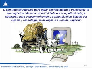 O caminho estratégico para gerar conhecimento e transformá-lo
  em negócios, elevar a produtividade e a competitividade, e
 contribuir para o desenvolvimento sustentável do Estado é a
     Ciência , Tecnologia, a Inovação e o Ensino Superior.




                                                         240
 