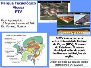 Parque Tecnológico
      Viçosa
       PTV

Foco: Agronegócio
10 Empreendimentos até 2011
Ex.: Fomento Florestal



                                   O PTV é uma parceria
                                entre Universidade Federal
                                 de Viçosa (UFV), Governo
                                  do Estado e o Governo
                                 Municipal, além do apoio
                                de diversas instituições da
                                          região.

                              Ordem de início da obra do prédio
                                  institucional: 24/09/2008 22
 
