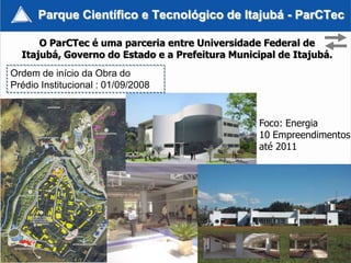 Parque Científico e Tecnológico de Itajubá - ParCTec

      O ParCTec é uma parceria entre Universidade Federal de
  Itajubá, Governo do Estado e a Prefeitura Municipal de Itajubá.
Ordem de início da Obra do
Prédio Institucional : 01/09/2008


                                                  Foco: Energia
                                                  10 Empreendimentos
                                                  até 2011




                                                               23
 