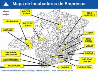 Mapa de Incubadoras de Empresas
                MONTES
                CLAROS                         BELO
                                             HORIZONTE


  UBERLÂNDIA
                 PATOS DE
                  MINAS

UBERABA
                                               ITABIRA


                                              OURO
                                              PRETO

                                               VIÇOSA


 SANTA RITA                                    LAVRAS
 DO SAPUCAÍ

INCONFIDENTES                               SÃO JOÃO
                                             DEL REI

   BRASÓPOLIS
                              ITAJUBÁ   JUIZ DE FORA
                                                   27
 