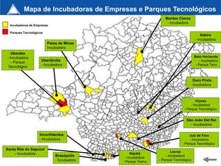 Mapa de Incubadoras de Empresas e Parques Tecnológicos
                                                                 Montes Claros
                                                                  - Incubadora
  Incubadoras de Empresas

  Parques Tecnológicos
                                                                                          Itabira
                                                                                      - Incubadora
                         Patos de Minas
                         Incubadora
   Uberaba
- Incubadora                                                                         Belo Horizonte
                     Uberlândia                                                          - Incubadora
   - Parque
                     - Incubadora                                                     - Parque Tecn.
 Tecnológico


                                                                                     Ouro Preto
                                                                                     Incubadora



                                                                                     Viçosa
                                                                                 - Incubadora
                                                                             - Parque Tecnológico


                                                                              São João Del Rei
                                                                                - Incubadora

                    Inconfidentes                                               Juiz de Fora
                    - Incubadora                                                 - Incubadora
                                                                             -Parque Tecnológico
Santa Rita do Sapucaí
                                                                      Lavras
     - Incubadora                                 Itajubá
                             Brasópolis       - Incubadora
                                                                  - Incubadora
                             - Incubadora                     - Parque Tecnológico         40
                                            - Parque Tecno.
 