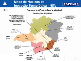 Mapa de Núcleos de
               Inovação Tecnológica - NITs
                                    Fomento em Propriedade Intelectual
                                               Instituições Atendidas
     CDTN / CETEC / CEFET /
                                                                                          UNIMONTES
       EPAMIG / FAPEMIG /
       FHEMIG / FIOCRUZ /                                                                  Montes Claros
     FUNED / PUC / SECTES /
      UEMG / UFMG / UNI-BH
              Belo Horizonte

                                                                                              UFVJM
                                                                                            Diamantina
            UFU
          Uberlândia



UFTM
Uberaba
                                                                                        UFV
                                                                                        Viçosa




                UNIFAL
                 Alfenas                                                     UFOP
                                                                           Ouro Preto

                           UFLA
                                                                          UFJF
                           Lavras   FES-FAI
                                                       UFSJ             Juiz de Fora
                                    / UNIFEI
                                                                                                           44
                                    Itajubá        São João Del Rei
 