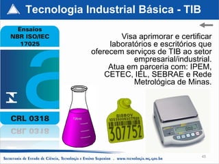 Tecnologia Industrial Básica - TIB

                    Visa aprimorar e certificar
                 laboratórios e escritórios que
            oferecem serviços de TIB ao setor
                        empresarial/industrial.
                 Atua em parceria com: IPEM,
                CETEC, IEL, SEBRAE e Rede
                        Metrológica de Minas.




                                            45
 
