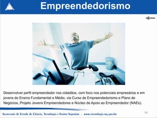 Empreendedorismo




Desenvolver perfil empreendedor nos cidadãos, com foco nos potenciais empresários e em
jovens do Ensino Fundamental e Médio, via Curso de Empreendedorismo e Plano de
Negócios, Projeto Jovens Empreendedores e Núcleo de Apoio ao Empreendedor (NAEs).

                                                                                     56
 