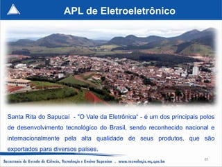 APL de Eletroeletrônico




Santa Rita do Sapucaí - "O Vale da Eletrônica“ - é um dos principais polos
de desenvolvimento tecnológico do Brasil, sendo reconhecido nacional e
internacionalmente pela alta qualidade de seus produtos, que são
exportados para diversos países.
                                                                      81
 