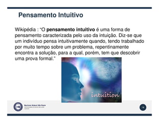 Pensamento Intuitivo
Wikipédia : “O pensamento intuitivo é uma forma de
pensamento caracterizada pelo uso da intuição. Diz-se que
um indivíduo pensa intuitivamente quando, tendo trabalhado
por muito tempo sobre um problema, repentinamente
encontra a solução, para a qual, porém, tem que descobrir
uma prova formal.”
18
 