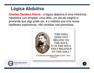 Lógica Abdutiva
Charles Sanders Peirce - a lógica abdutiva é uma inferência
hipotética (um lampejo, uma idéia, um ato de insight) e,
provando que algo pode ser, é o método que cria novas
hipóteses explicativas, não contidas nas premissas.
19
 