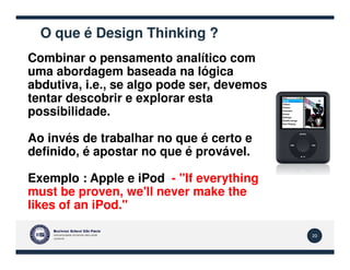 O que é Design Thinking ?
Combinar o pensamento analítico com
uma abordagem baseada na lógica
abdutiva, i.e., se algo pode ser, devemos
tentar descobrir e explorar esta
possibilidade.
Ao invés de trabalhar no que é certo e
20
Ao invés de trabalhar no que é certo e
definido, é apostar no que é provável.
Exemplo : Apple e iPod - "If everything
must be proven, we'll never make the
likes of an iPod."
 