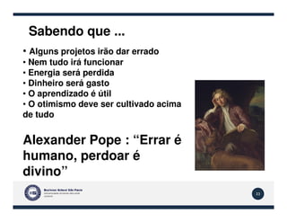 Sabendo que ...
• Alguns projetos irão dar errado
• Nem tudo irá funcionar
• Energia será perdida
• Dinheiro será gasto
• O aprendizado é útil
• O otimismo deve ser cultivado acima
de tudo
33
de tudo
Alexander Pope : “Errar é
humano, perdoar é
divino”
 