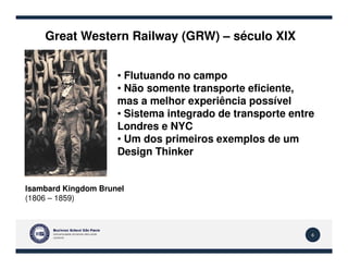 Great Western Railway (GRW) – século XIX
• Flutuando no campo
• Não somente transporte eficiente,
mas a melhor experiência possível
• Sistema integrado de transporte entre
Londres e NYC
• Um dos primeiros exemplos de um
6
Isambard Kingdom Brunel
(1806 – 1859)
• Um dos primeiros exemplos de um
Design Thinker
 