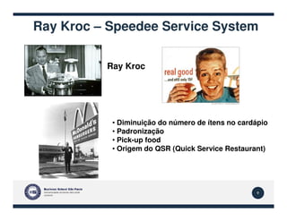 Ray Kroc – Speedee Service System
Ray Kroc
9
• Diminuição do número de ítens no cardápio
• Padronização
• Pick-up food
• Origem do QSR (Quick Service Restaurant)
 