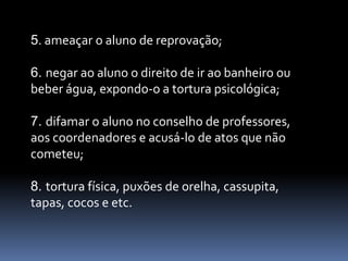 5. ameaçar o aluno de reprovação;

6. negar ao aluno o direito de ir ao banheiro ou
beber água, expondo-o a tortura psicológica;

7. difamar o aluno no conselho de professores,
aos coordenadores e acusá-lo de atos que não
cometeu;

8. tortura física, puxões de orelha, cassupita,
tapas, cocos e etc.
 