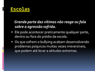 Escolas

 Grande parte das vítimas não reage ou fala
 sobre a agressão sofrida.
 Ele pode acontecer praticamente qualquer parte,
  dentro ou fora do prédio da escola.
 Os que sofrem o bullying acabam desenvolvendo
  problemas psíquicos muitas vezes irreversíveis,
  que podem até levar a atitudes extremas.
 
