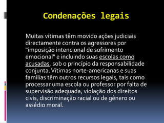 Condenações legais

Muitas vítimas têm movido ações judiciais
directamente contra os agressores por
"imposição intencional de sofrimento
emocional" e incluindo suas escolas como
acusadas, sob o princípio da responsabilidade
conjunta. Vítimas norte-americanas e suas
famílias têm outros recursos legais, tais como
processar uma escola ou professor por falta de
supervisão adequada, violação dos direitos
civis, discriminação racial ou de gênero ou
assédio moral.
 