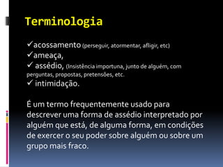 Terminologia
acossamento (perseguir, atormentar, afligir, etc)
ameaça,
 assédio, (Insistência importuna, junto de alguém, com
perguntas, propostas, pretensões, etc.
 intimidação.

É um termo frequentemente usado para
descrever uma forma de assédio interpretado por
alguém que está, de alguma forma, em condições
de exercer o seu poder sobre alguém ou sobre um
grupo mais fraco.
 