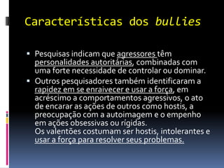 Características dos bullies

 Pesquisas indicam que agressores têm
  personalidades autoritárias, combinadas com
  uma forte necessidade de controlar ou dominar.
 Outros pesquisadores também identificaram a
  rapidez em se enraivecer e usar a força, em
  acréscimo a comportamentos agressivos, o ato
  de encarar as ações de outros como hostis, a
  preocupação com a autoimagem e o empenho
  em ações obsessivas ou rígidas.
  Os valentões costumam ser hostis, intolerantes e
  usar a força para resolver seus problemas.
 